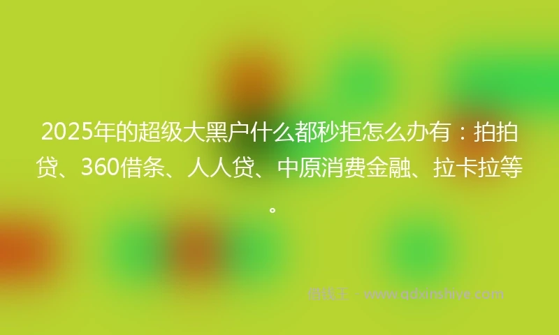 2025年的超级大黑户什么都秒拒怎么办有：拍拍贷、360借条、人人贷、中原消费金融、拉卡拉等。