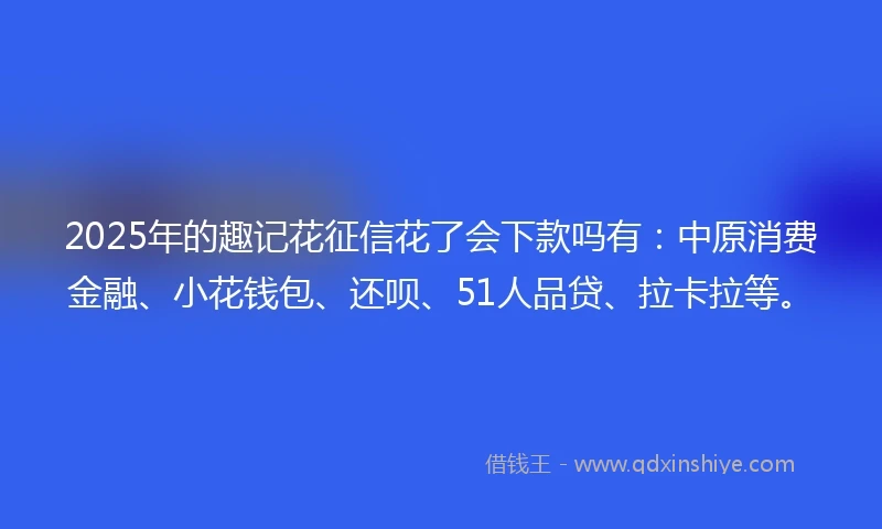 2025年的趣记花征信花了会下款吗有：中原消费金融、小花钱包、还呗、51人品贷、拉卡拉等。