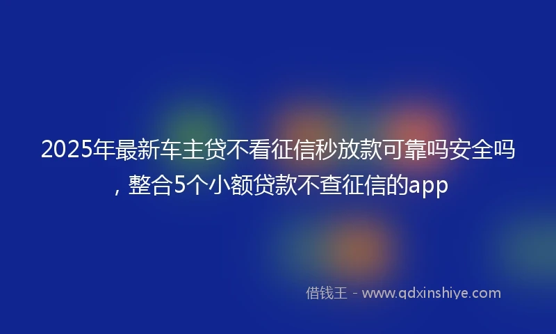 2025年最新车主贷不看征信秒放款可靠吗安全吗，整合5个小额贷款不查征信的app