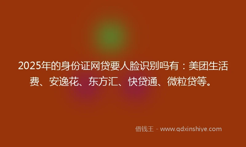 2025年的身份证网贷要人脸识别吗有：美团生活费、安逸花、东方汇、快贷通、微粒贷等。