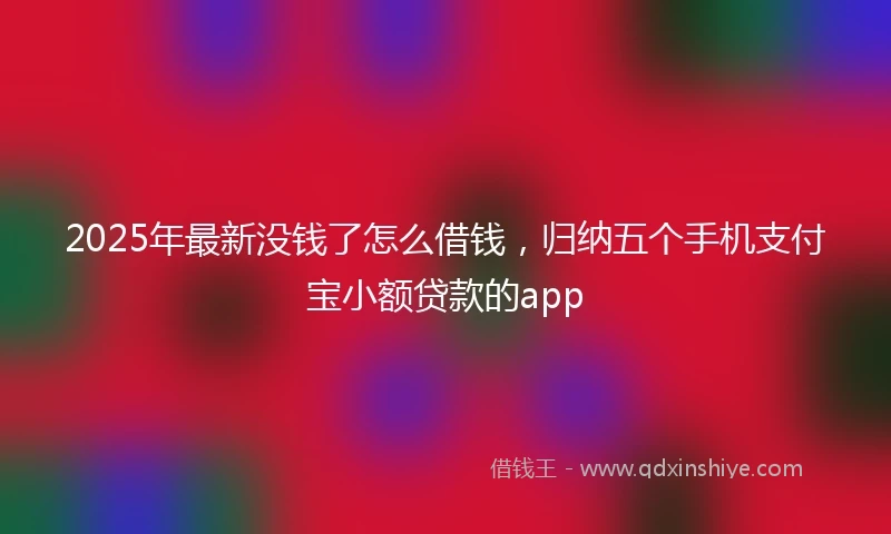 2025年最新没钱了怎么借钱，归纳五个手机支付宝小额贷款的app