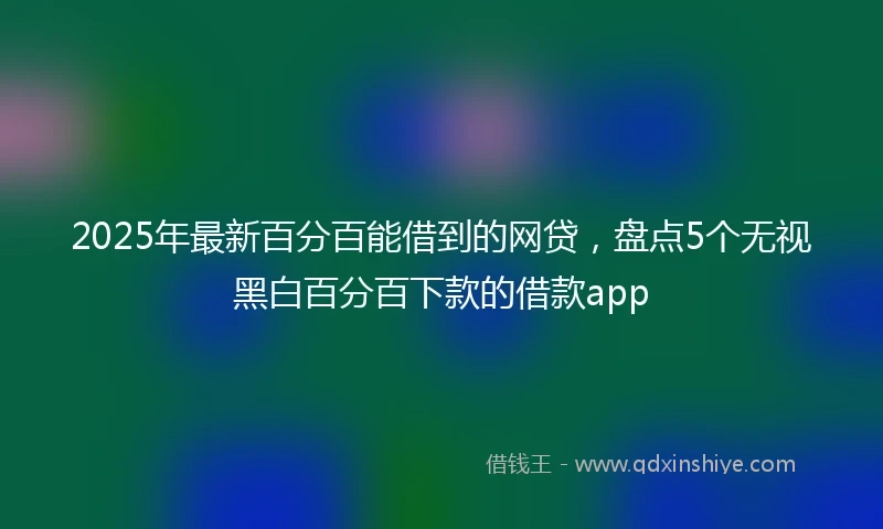 2025年最新百分百能借到的网贷，盘点5个无视黑白百分百下款的借款app