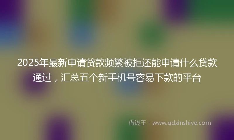 2025年最新申请贷款频繁被拒还能申请什么贷款通过，汇总五个新手机号容易下款的平台
