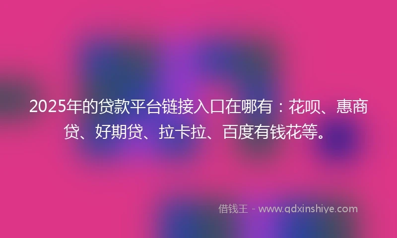 2025年的贷款平台链接入口在哪有：花呗、惠商贷、好期贷、拉卡拉、百度有钱花等。