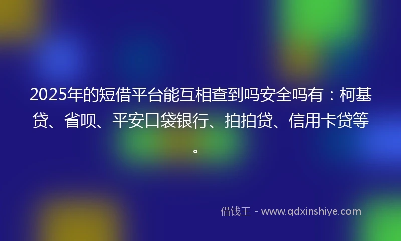 2025年的短借平台能互相查到吗安全吗有：柯基贷、省呗、平安口袋银行、拍拍贷、信用卡贷等。