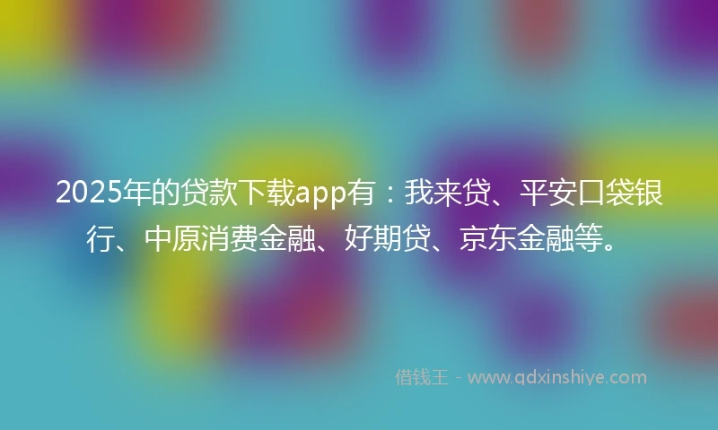 2025年的贷款下载app有：我来贷、平安口袋银行、中原消费金融、好期贷、京东金融等。