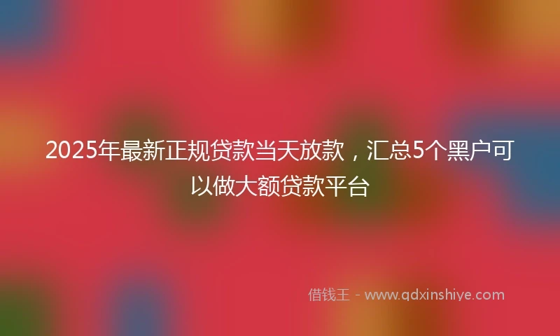 2025年最新正规贷款当天放款，汇总5个黑户可以做大额贷款平台