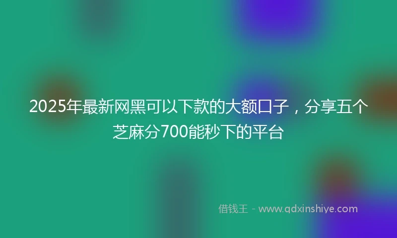 2025年最新网黑可以下款的大额口子，分享五个芝麻分700能秒下的平台