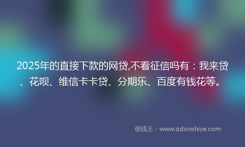 2025年的直接下款的网贷,不看征信吗有：我来贷、花呗、维信卡卡贷、分期乐、百度有钱花等。