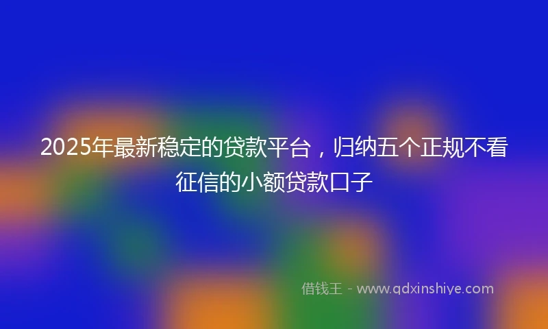 2025年最新稳定的贷款平台，归纳五个正规不看征信的小额贷款口子