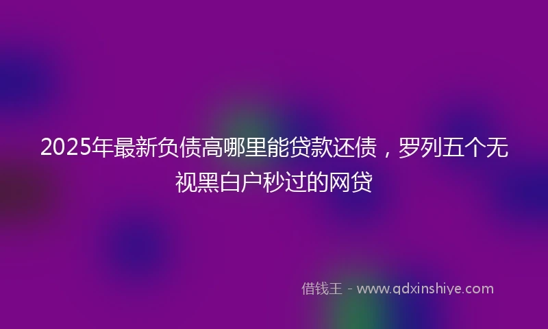 2025年最新负债高哪里能贷款还债，罗列五个无视黑白户秒过的网贷