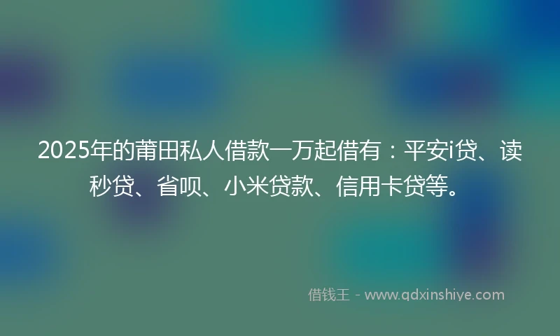 2025年的莆田私人借款一万起借有：平安i贷、读秒贷、省呗、小米贷款、信用卡贷等。
