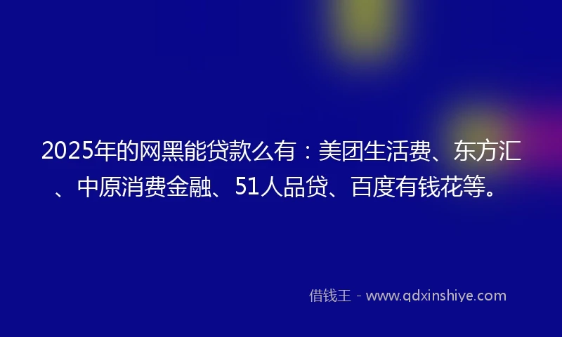 2025年的网黑能贷款么有：美团生活费、东方汇、中原消费金融、51人品贷、百度有钱花等。