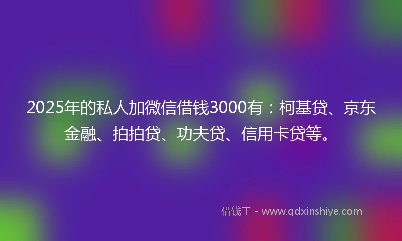 2025年的私人加微信借钱3000有：柯基贷、京东金融、拍拍贷、功夫贷、信用卡贷等。