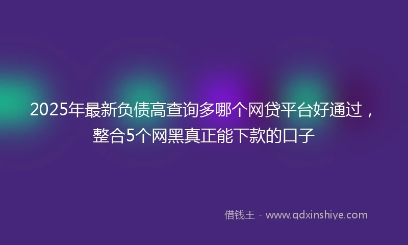 2025年最新负债高查询多哪个网贷平台好通过，整合5个网黑真正能下款的口子