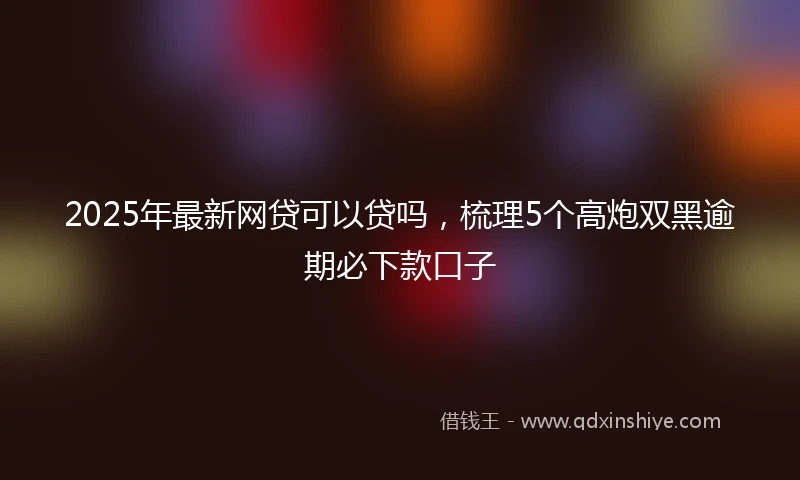 2025年最新网贷可以贷吗，梳理5个高炮双黑逾期必下款口子