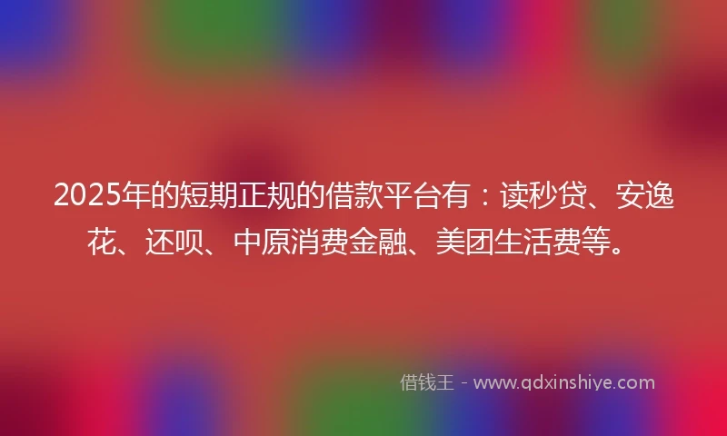 2025年的短期正规的借款平台有：读秒贷、安逸花、还呗、中原消费金融、美团生活费等。