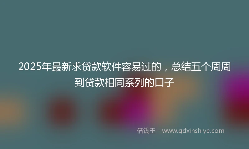 2025年最新求贷款软件容易过的,总结五个周周到贷款相同系列的口子