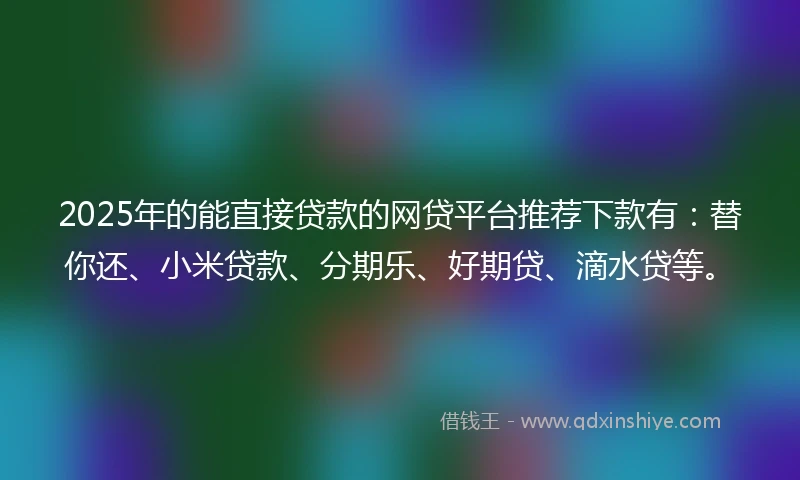 2025年的能直接贷款的网贷平台推荐下款有：替你还、小米贷款、分期乐、好期贷、滴水贷等。