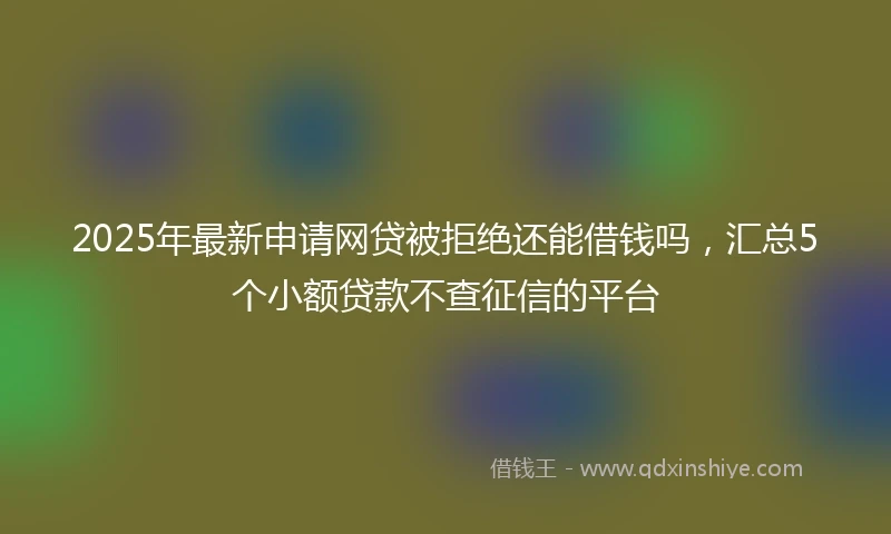 2025年最新申请网贷被拒绝还能借钱吗，汇总5个小额贷款不查征信的平台