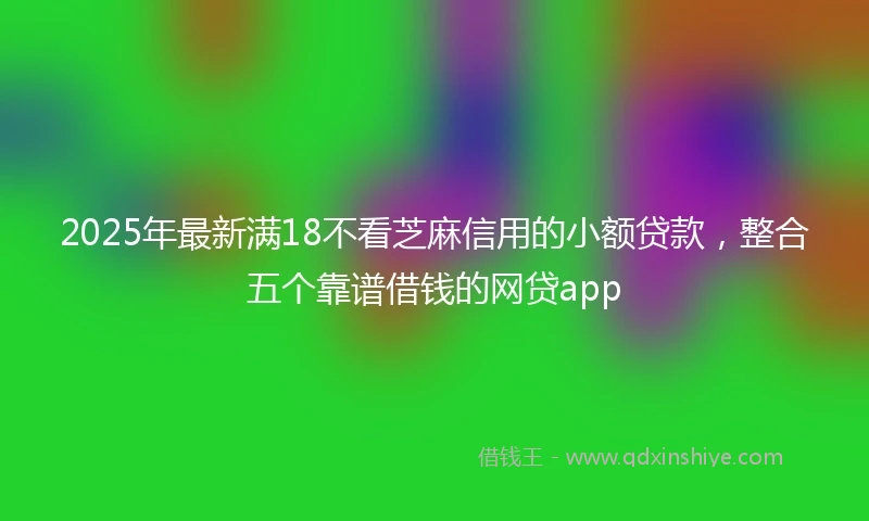 2025年最新满18不看芝麻信用的小额贷款，整合五个靠谱借钱的网贷app