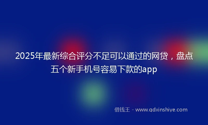 2025年最新综合评分不足可以通过的网贷，盘点五个新手机号容易下款的app