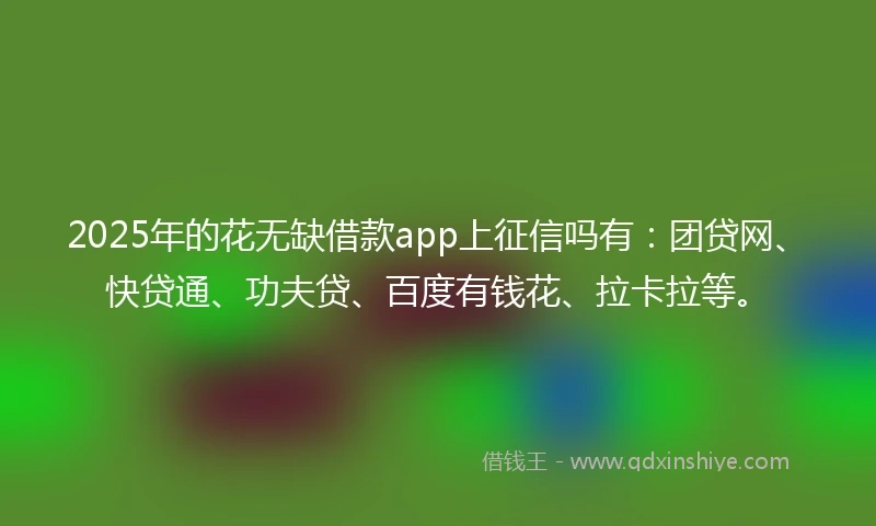 2025年的花无缺借款app上征信吗有：团贷网、快贷通、功夫贷、百度有钱花、拉卡拉等。