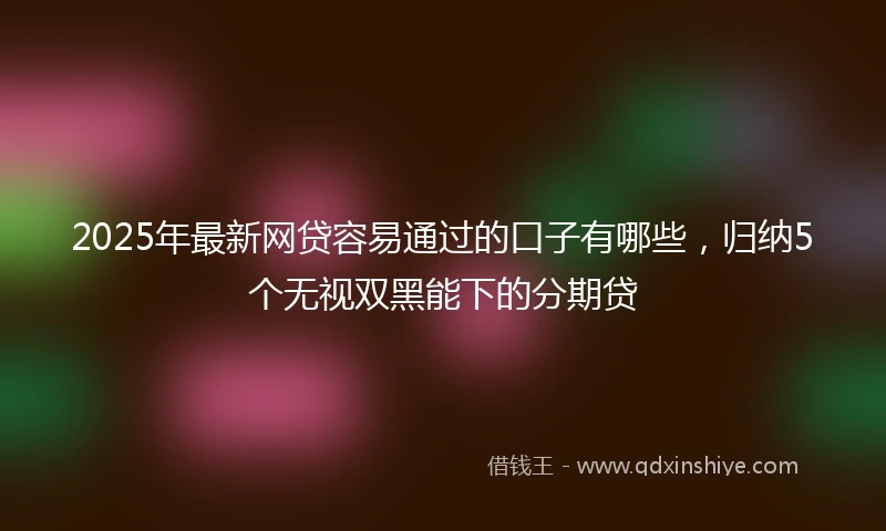 2025年最新网贷容易通过的口子有哪些，归纳5个无视双黑能下的分期贷