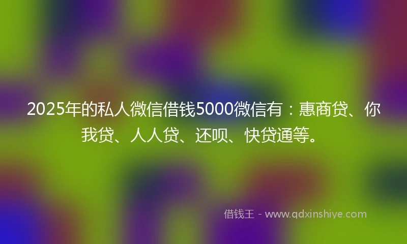 2025年的私人微信借钱5000微信有：惠商贷、你我贷、人人贷、还呗、快贷通等。