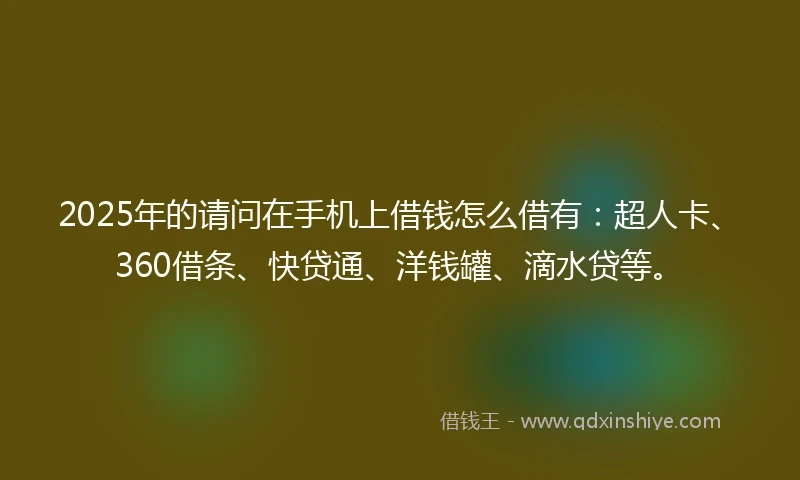 2025年的请问在手机上借钱怎么借有：超人卡、360借条、快贷通、洋钱罐、滴水贷等。