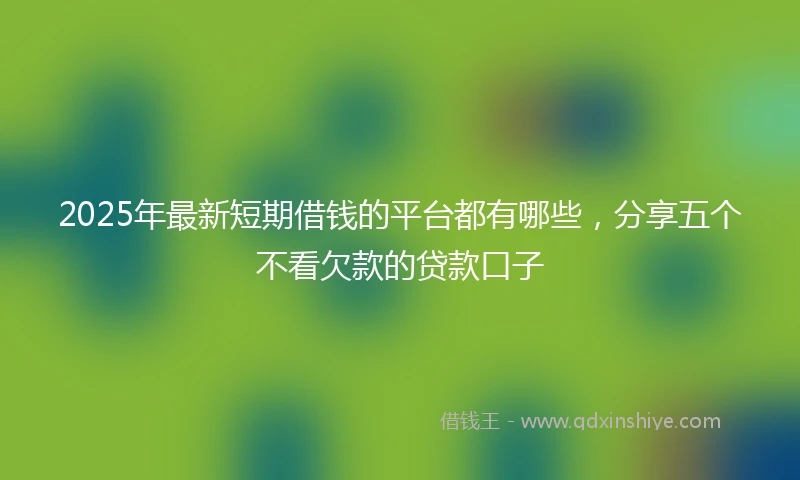 2025年最新短期借钱的平台都有哪些，分享五个不看欠款的贷款口子