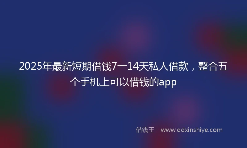 2025年最新短期借钱7一14天私人借款，整合五个手机上可以借钱的app