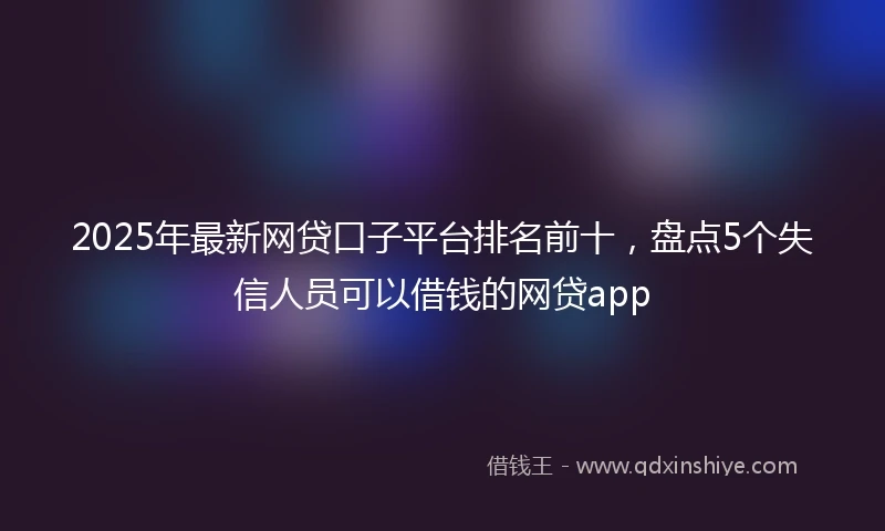 2025年最新网贷口子平台排名前十，盘点5个失信人员可以借钱的网贷app