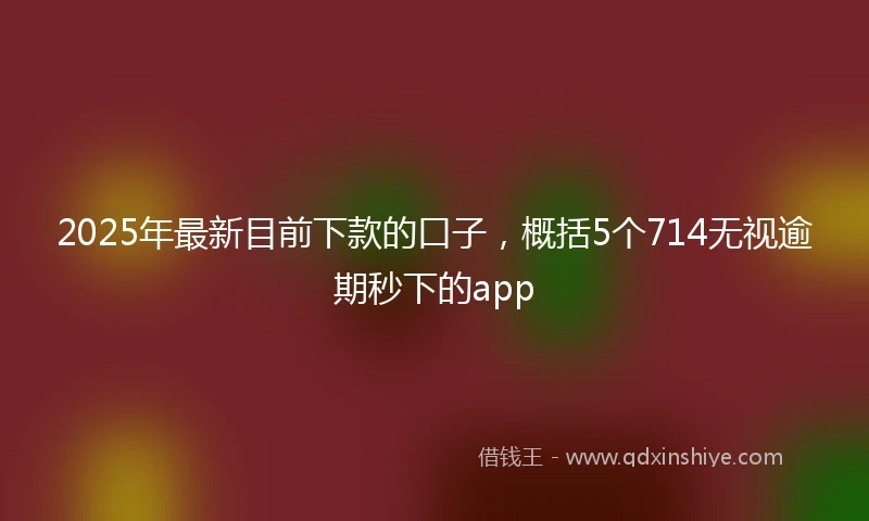 2025年最新目前下款的口子，概括5个714无视逾期秒下的app
