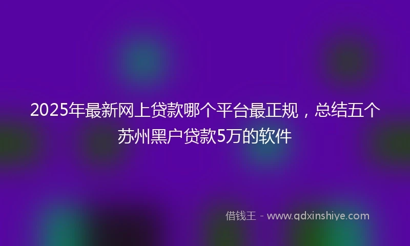 2025年最新网上贷款哪个平台最正规，总结五个苏州黑户贷款5万的软件