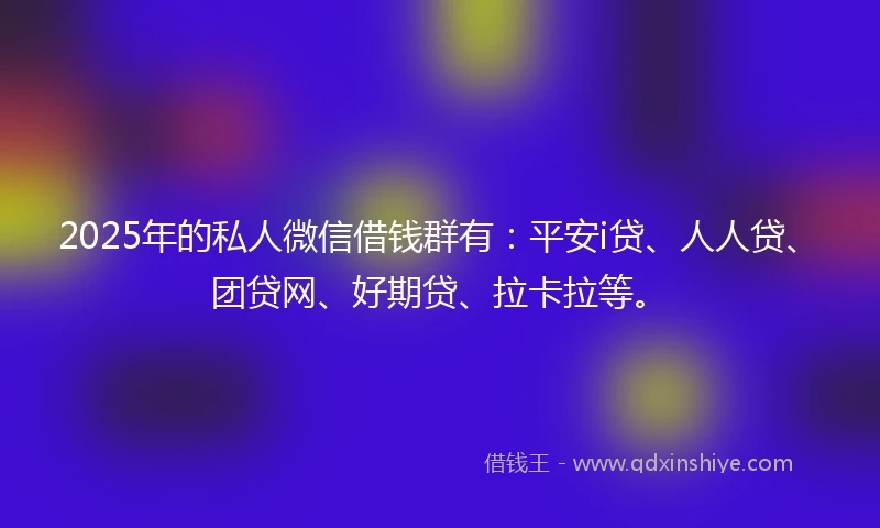 2025年的私人微信借钱群有：平安i贷、人人贷、团贷网、好期贷、拉卡拉等。