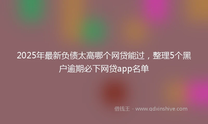 2025年最新负债太高哪个网贷能过,整理5个黑户逾期必下网贷app名单