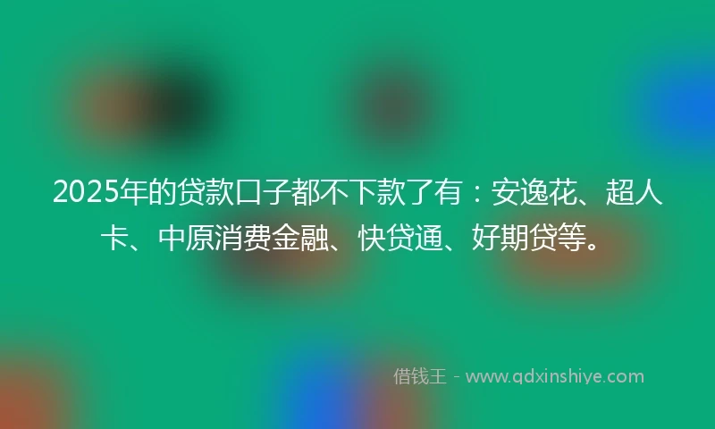2025年的贷款口子都不下款了有：安逸花、超人卡、中原消费金融、快贷通、好期贷等。