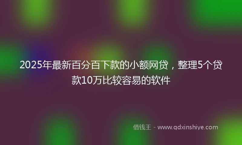 2025年最新百分百下款的小额网贷，整理5个贷款10万比较容易的软件