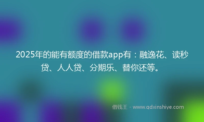 2025年的能有额度的借款app有：融逸花、读秒贷、人人贷、分期乐、替你还等。