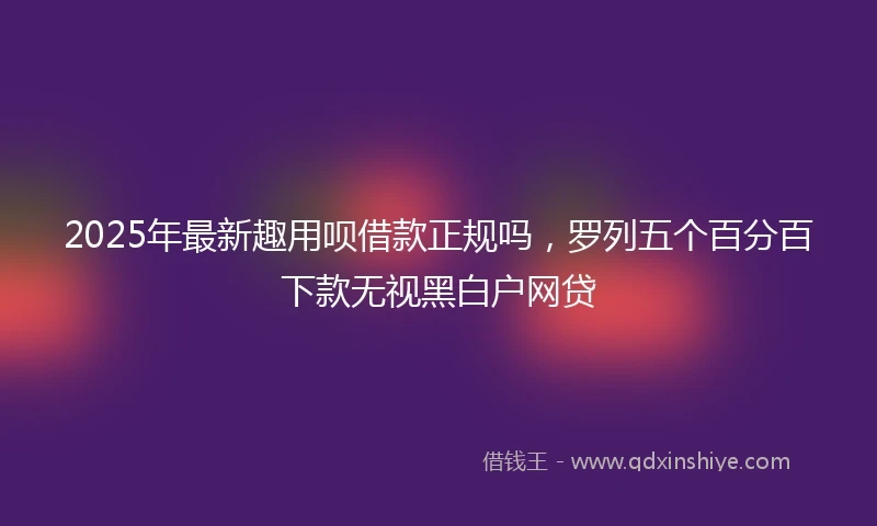 2025年最新趣用呗借款正规吗，罗列五个百分百下款无视黑白户网贷