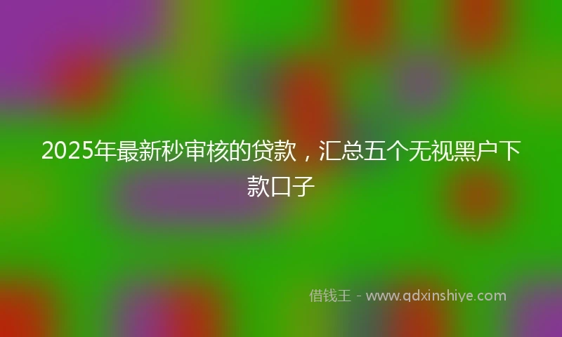 2025年最新秒审核的贷款，汇总五个无视黑户下款口子