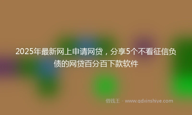 2025年最新网上申请网贷，分享5个不看征信负债的网贷百分百下款软件