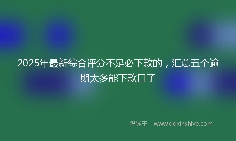 2025年最新综合评分不足必下款的，汇总五个逾期太多能下款口子