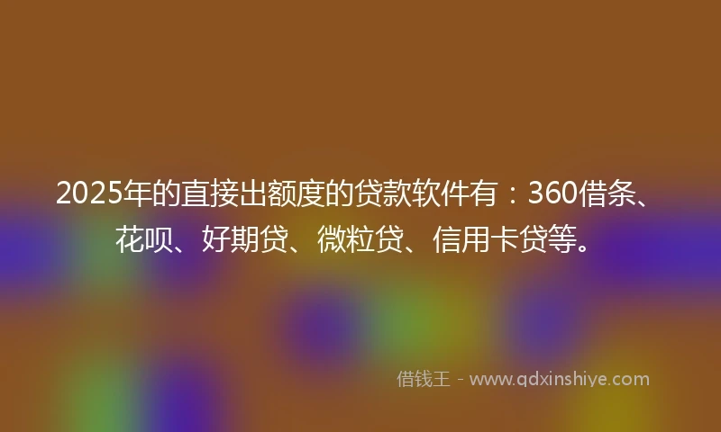 2025年的直接出额度的贷款软件有：360借条、花呗、好期贷、微粒贷、信用卡贷等。