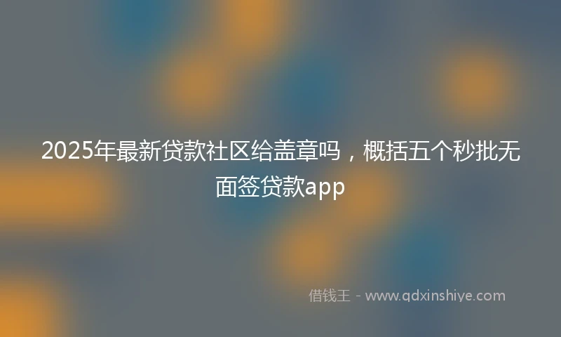 2025年最新贷款社区给盖章吗，概括五个秒批无面签贷款app