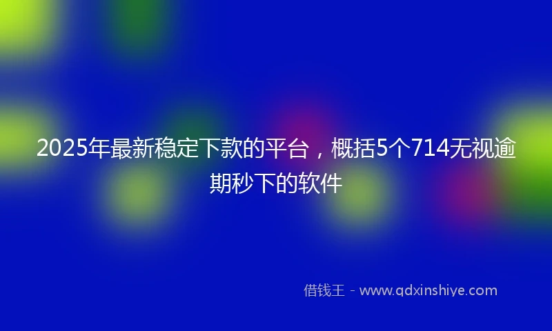 2025年最新稳定下款的平台，概括5个714无视逾期秒下的软件