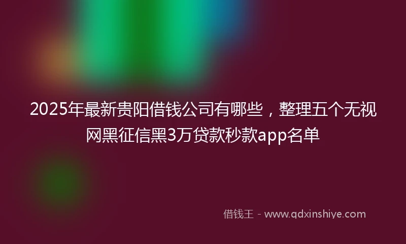 2025年最新贵阳借钱公司有哪些，整理五个无视网黑征信黑3万贷款秒款app名单