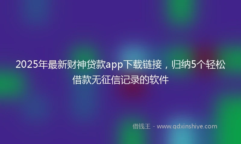 2025年最新财神贷款app下载链接，归纳5个轻松借款无征信记录的软件