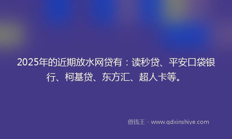 2025年的近期放水网贷有：读秒贷、平安口袋银行、柯基贷、东方汇、超人卡等。